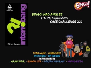 Team Name:- Gimmickers
Institute:- IIM Indore
Team Members
Arjun Nair |- Ashwin Iyer |- Darpan Mahajan |- Nupur Gupta
Bingo! Mad Angles
ITC Interrobang
Case Challenge 2011
 