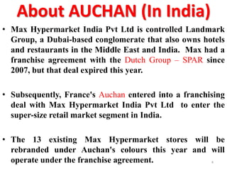 About AUCHAN (In India)
• Max Hypermarket India Pvt Ltd is controlled Landmark
Group, a Dubai-based conglomerate that also owns hotels
and restaurants in the Middle East and India. Max had a
franchise agreement with the Dutch Group – SPAR since
2007, but that deal expired this year.
• Subsequently, France's Auchan entered into a franchising
deal with Max Hypermarket India Pvt Ltd to enter the
super-size retail market segment in India.

• The 13 existing Max Hypermarket stores will be
rebranded under Auchan's colours this year and will
operate under the franchise agreement.
4

 