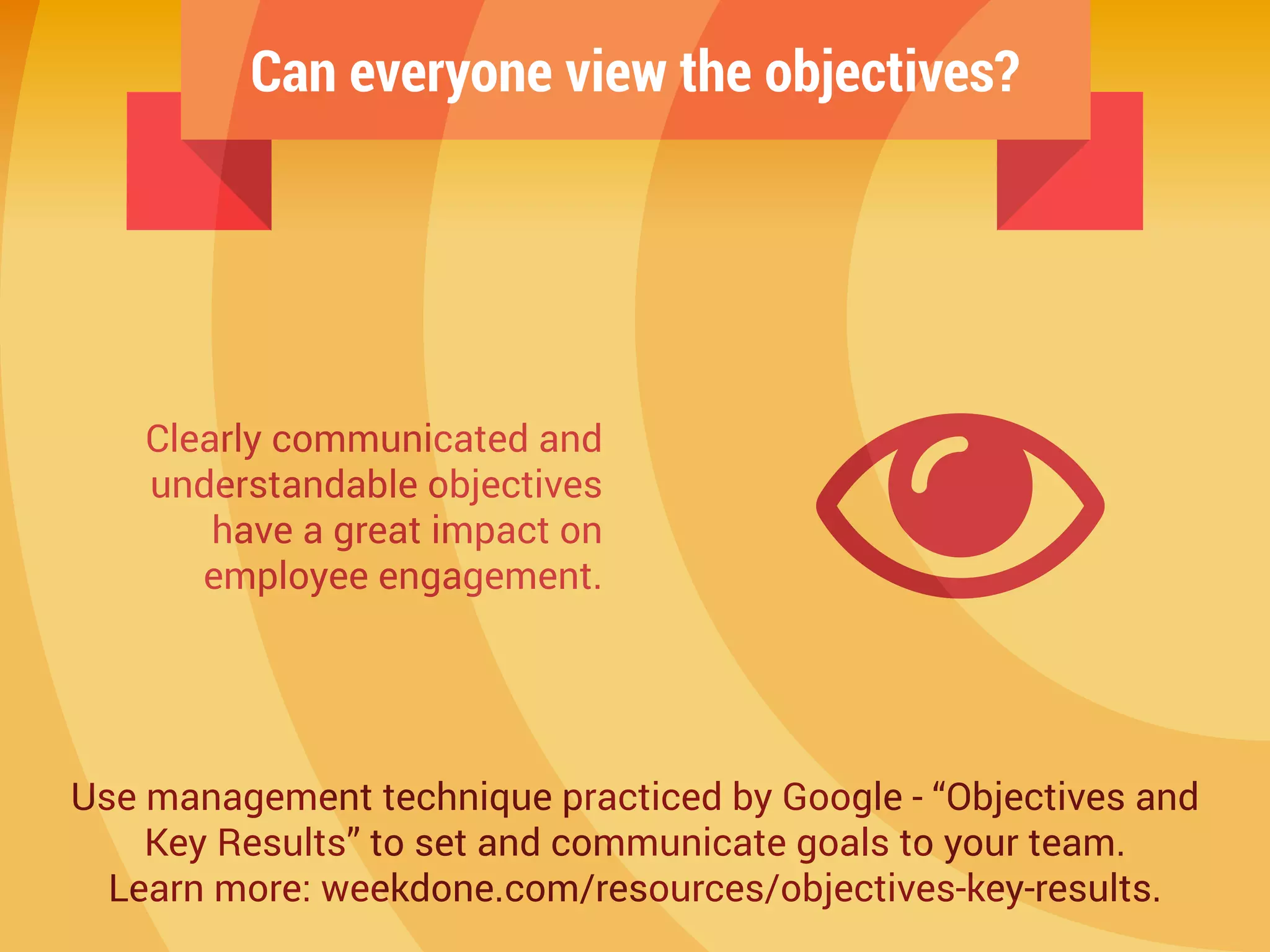Can everyone view the objectives?
Clearly communicated and
understandable objectives
have a great impact on
employee engagement.
Use management technique practiced by Google - “Objectives and
Key Results” to set and communicate goals to your team.
Learn more: weekdone.com/resources/objectives-key-results.
 