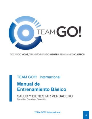 TEAM GO!!! Internacional
TEAM GO!!! Internacional
Manual de
Entrenamiento Básico
SALUD Y BIENESTAR VERDADERO
Sencillo. Conciso. Divertido.
1
 