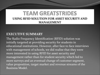 EXECUTIVE SUMMARY
The Radio Frequency Identification (RFID) solution was
initially targeted at providing security for students in
educational institutions. However, after face to face interviews
with management of schools, we did realise that they were
more interested in using RFID for asset security and
management rather than for student security which led to
more surveys and an eventual change of customer segment,
value proposition, target market and revenue streams of the
Business Model.
 