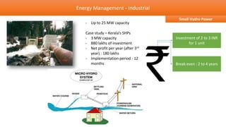 Energy Management - Industrial
                                       Small Hydro Power
   - Up to 25 MW capacity

   Case study – Kerala’s SHPs
   - 3 MW capacity                    Investment of 2 to 3 INR
   - 880 lakhs of investment                 for 1 unit
   - Net profit per year (after 3rd
      year) : 180 lakhs
   - Implementation period : 12
      months                          Break even : 2 to 4 years
 