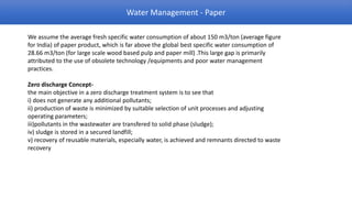 Water Management - Paper

We assume the average fresh specific water consumption of about 150 m3/ton (average figure
for India) of paper product, which is far above the global best specific water consumption of
28.66 m3/ton (for large scale wood based pulp and paper mill) .This large gap is primarily
attributed to the use of obsolete technology /equipments and poor water management
practices.

Zero discharge Concept-
the main objective in a zero discharge treatment system is to see that
i) does not generate any additional pollutants;
ii) production of waste is minimized by suitable selection of unit processes and adjusting
operating parameters;
iii)pollutants in the wastewater are transfered to solid phase (sludge);
iv) sludge is stored in a secured landfill;
v) recovery of reusable materials, especially water, is achieved and remnants directed to waste
recovery
 