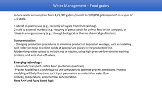 Water Management – Food grains

reduce water consumption from 4,25,000 gallons/month to 3,00,000 gallons/month in a span of
1.5 years.

1) direct in-plant reuse (e.g., recovery of sugars from fruit canning),
2) sale to external markets (e.g. recovery of pasta starch for animal feed or for compost), or
3) use in energy recovery (e.g., through biological or thermo chemical gasification).

Source reduction
- Changing production procedures to minimize product or byproduct wastage, such as installing
spill collection trays to collect solids at appropriate places in the production line.
Modernizing water sprays to include jets or nozzles, using high-pressure low-volume washing
systems, and auto shut-off valves.

Emerging technology :
- Pneumatic transport- coffee bean plantations (vactrain)
-Process Modeling is a technique to use computers to optimize process conditions. Process
modeling will help fine-tune such input parameters as material or water flow
velocity, temperature, and chemical concentration.
Uses ANN and fuzzy based logic
 