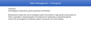 Water Management – Food grains

Treatment:
Centrifugation, Evaporation, gravity separation and Filtration.

Biotreatment involves the use of a biological reactor that contains a high specific concentration of
either suspended or attached growth microorganisms As wastewater is passed through the
reactor, the microorganisms metabolize organic compounds into carbon dioxide.
 