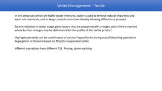 Water Management – Textile

In the processes which are highly water-intensive, water is used to remove natural impurities and
wash out chemicals, and to keep concentrations low thereby allowing diffusion to proceed.

So any reduction in water usage gives liquors that are proportionally stronger, and a limit is reached
where further changes may be detrimental to the quality of the textile product.

Hydrogen peroxide can be used instead of calcium hypochlorite during actual bleaching operations
Segregation of streams based on TSS(total suspended solids)

different operations have different TSS. Rinsing, stone washing
 