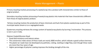 Waste Management – Plastic

Primary recycling involves processing of a waste/scrap into a product with characteristics similar to those of
original product.

Secondary recycling involves processing of waste/scrap plastics into materials that have characteristics different
from those of original plastics product.

Tertiary recycling involves the production of basic chemicals and fuels from plastics waste/scrap as part of the
municipal waste stream or as a segregated waste.

Quaternary recycling retrieves the energy content of waste/scrap plastics by burning / incineration. This process
is not in use in India.

Polymer Coated Bitumen Road
• Good skid resistance and texture values.
• The unevenness index values of these roads are nearly 3000 mm/km, which indicate a good surface evenness.
• The plastic tar roads have not developed any potholes, rutting, raveling or edge flaw, even though these roads
   are more than four years of age.
• Higher percentage of polymer coating improves the binding strength of the mix.
 