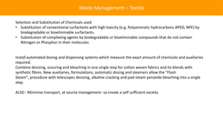Waste Management – Textile

Selection and Substitution of Chemicals used
• Substitution of conventional surfactants with high toxicity (e.g. Polyaromatic hydrocarbons APEO, NPE) by
   biodegradable or bioeliminable surfactants.
• Substitution of complexing agents by biodegradable or bioeliminable compounds that do not contain
   Nitrogen or Phosphor in their molecules


Install automated dosing and dispensing systems which measure the exact amount of chemicals and auxiliaries
required.
Combine desizing, scouring and bleaching in one single step for cotton woven fabrics and its blends with
synthetic fibres. New auxiliaries, formulations, automatic dosing and steamers allow the "Flash
Steam", procedure with telescopes desizing, alkaline cracking and pad-steam peroxide bleaching into a single
step.

ALSO : Minimise transport, at source management- so create a self sufficient society
 