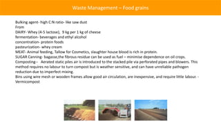 Waste Management – Food grains

Bulking agent- high C:N ratio- like saw dust
From
DAIRY- Whey (4-5 lactose), 9 kg per 1 kg of cheese
fermentation- beverages and ethyl alcohol
concentration- protein foods
pasteurization- whey cream
MEAT- Animal feeding, Tallow for Cosmetics, slaughter house blood is rich in protein.
SUGAR Canning- bagasse,the fibrous residue can be used as fuel – minimise dependence on oil crops.
Composting-- Aerated static piles air is introduced to the stacked pile via perforated pipes and blowers. This
method requires no labour to turn compost but is weather sensitive, and can have unreliable pathogen
reduction due to imperfect mixing.
Bins using wire mesh or wooden frames allow good air circulation, are inexpensive, and require little labour. -
Vermicompost
 