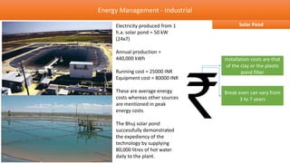 Energy Management - Industrial

     Electricity produced from 1          Solar Pond
     h.a. solar pond = 50 kW
     (24x7)

     Annual production =
     440,000 kWh                   Installation costs are that
                                    of the clay or the plastic
     Running cost = 25000 INR              pond filter
     Equipment cost = 80000 INR

     These are average energy      Break even can vary from
     costs whereas other sources          3 to 7 years
     are mentioned in peak
     energy costs

     The Bhuj solar pond
     successfully demonstrated
     the expediency of the
     technology by supplying
     80,000 litres of hot water
     daily to the plant.
 