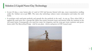 BEST FOR You
O R G A N I C S C O M P A N Y
» In just 40 days, a once barren plot of sand in UAE had become littered with ripe, sweet watermelons swelling
under the Arabian sun as per BBC. The nano clay technology reduces water consumption and makes the sand
fertile.
» It envelopes each sand grain perfectly and spreads the clay perfectly in the sand - in one go. Thus, when LNC is
applied the sand turns into a sponge-like fabric that retains moisture/water and thereby holds the nutrients in the
soil much better. Consequently, you need less water for irrigation, and the crop gets more nutrients and grows
better yield. The Mycorrhizal Fungi - vital for any plant - thrives and grows in LNC treated sand.
10
Solution2:LiquidNanoClayTechnology
 