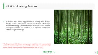 BEST FOR You
O R G A N I C S C O M P A N Y
» It releases 35% more oxygen than an average tree. It also
absorbs up to 5 times more carbon dioxide than other trees.
Bamboo roots help control erosion as it makes a water barrier;
developed countries use bamboo as a defensive component
for their crops and villages
11
Solution3:GrowingBamboo
*Our Irrigation and GIS, Remote sensing system might have to be supported with
some temperature control technology as well depending on the experiment’s results
because bamboo typically grows in temperatures ranging from 20 to 25°C
 