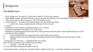 BEST FOR You
O R G A N I C S C O M P A N Y
The Middle East
Background
» In the middle east, less than 5% of the land is arable in 2/3rd of the countries.
» Most Middle Eastern and North African countries are arid and contain or are surrounded by, large desert regions.
» >80% of the region is desert (receives <25 cm of rainfall a year)
» Arabian Desert → extension of the Sahara Desert over the Arabian peninsula
mainly dry, areas get approximately 100 mm of rain in a year
» Climate:
→ temperatures in the summer reaching as high as 55 C in places
→ minimum temperature recorded at -12C in the winter
» Mechanical weathering physically breaks down coarse particles into finer grains (most significant process in the
formation of desert surface)
 quartz sand abounds (covering more than a third of the desert surface)
 granular debris from the Precambrian crystalline basement forms pebbly fans about the bases of hills
 silt flats:
- soil has proven to be fertile → irrigated silt flats are farmed
-derived from crystalline rocks of high mineral content
 salt flats → too salty for crops
- can be cultivated if irrigated & drained correctly
 desert dune sands : usually dry, can hold rainfall to depths of 3ft (1m) → nourishes xerophytes (arid plants)
 