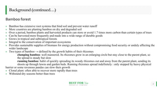 BEST FOR You
O R G A N I C S C O M P A N Y
Bamboo forest
4
Background(continued…)
» Bamboo has extensive root systems that bind soil and prevent water runoff
» More countries are planting bamboo on dry and degraded soil
» Over a period, bamboo plants and harvested products can store or avoid 1.7 times more carbon than certain types of trees
» Can be harvested more frequently and made into a wide range of durable goods
» Grows in tropical and subtropical forests
» Integral to the conservation of important ecosystems
» Provides sustainable supplies of biomass for energy production without compromising food security or unduly affecting the
wider landscape
» Two types of bamboo → defined by the growth habits of their rhizomes
clumping bamboo: well mannered. Its rhizomes grow in an enlarging circle but stay close to the parent plant, so
the spread is steady but slow
running bamboo: habit of quickly spreading its woody rhizomes out and away from the parent plant, sending its
shoots up through lawns and garden beds. Running rhizomes spread indefinitely : only stopped by heavy physical
barrier or some ravenous pandas can slow their growth
» Clonal plant: often able to recover more rapidly than trees
» Withstand dry seasons better than trees
 