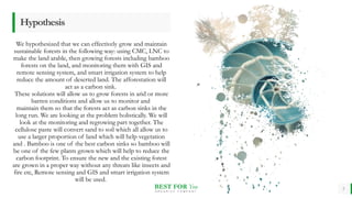 BEST FOR You
O R G A N I C S C O M P A N Y
Hypothesis
We hypothesized that we can effectively grow and maintain
sustainable forests in the following way: using CMC, LNC to
make the land arable, then growing forests including bamboo
forests on the land, and monitoring them with GIS and
remote sensing system, and smart irrigation system to help
reduce the amount of deserted land. The afforestation will
act as a carbon sink.
These solutions will allow us to grow forests in arid or more
barren conditions and allow us to monitor and
maintain them so that the forests act as carbon sinks in the
long run. We are looking at the problem holistically. We will
look at the monitoring and regrowing part together. The
cellulose paste will convert sand to soil which all allow us to
use a larger proportion of land which will help vegetation
and . Bamboo is one of the best carbon sinks so bamboo will
be one of the few plants grown which will help to reduce the
carbon footprint. To ensure the new and the existing forest
are grown in a proper way without any threats like insects and
fire etc, Remote sensing and GIS and smart irrigation system
will be used.
5
 