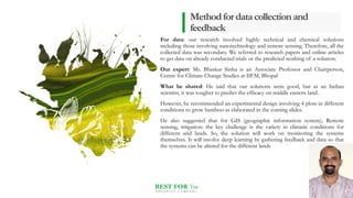 BEST FOR You
O R G A N I C S C O M P A N Y
Methodfordatacollectionand
feedback
For data: our research involved highly technical and chemical solutions
including those involving nanotechnology and remote sensing. Therefore, all the
collected data was secondary. We referred to research papers and online articles
to get data on already conducted trials or the predicted working of a solution.
Our expert: Mr. Bhaskar Sinha is an Associate Professor and Chairperson,
Centre for Climate Change Studies at IIFM, Bhopal
What he shared: He said that our solutions were good, but as an Indian
scientist, it was tougher to predict the efficacy on middle eastern land.
However, he recommended an experimental design involving 4 plots in different
conditions to grow bamboo as elaborated in the coming slides.
He also suggested that for GIS (geographic information system), Remote
sensing, irrigation: the key challenge is the variety in climatic conditions for
different arid lands. So, the solution will work on monitoring the systems
themselves. It will involve deep learning by gathering feedback and data so that
the systems can be altered for the different lands
6
 