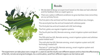 BEST FOR You
O R G A N I C S C O M P A N Y
Results
7
» We decided to design an experiment based on the data we had collected
and the feedback that our expert gave us.
» There are 7 plots in different conditions to grow bamboo trees (since they
are our primary focus).
The first plot is the arid land soil from desert sand without any changes.
The second plot has the arid soil treated with cellulose paste
The third plot has arid soil treated with LNC technology.
The first 3 plots use regular irrigation systems
The fourth plot has GIS, Remote sensing, smart irrigation system and desert
sand.
The fifth plot has GIS, Remote sensing, smart irrigation system and cellulose
paste treated sand
The sixth plot has GIS, Remote sensing, smart irrigation system and LNC
technology treated soil
The last (7th ) plot has GIS, Remote sensing, smart irrigation system and
cellulose paste and LNC.
The experiment can take place over a range of 1-2 years to see the results over different seasons and to check the effectiveness
of the GIS, remote sensing technologies.As a continuation, sand from different regions can be tried as well.
 