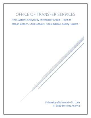 University of Missouri – St. Louis
IS: 3810 Systems Analysis
OFFICE OF TRANSFER SERVICES
Final Systems Analysis by The Hopper Group – Team H
Joseph Gebken, Chris Niehaus, Nicole Gaehle, Ashley Hoskins
 