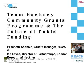 Community Empowerment Network REACH conference Tuesday, 23 March 2010, 10am – 4pm Team Hackney Community Grants Programme & The Future of Public Funding Elizabeth Adebola, Grants Manager, HCVS  & Ian Lewis, Director of Partnerships, London Borough of Hackney 