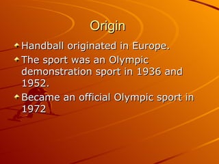 Origin  <ul><li>Handball originated in Europe. </li></ul><ul><li>The sport was an Olympic demonstration sport in 1936 and ...
