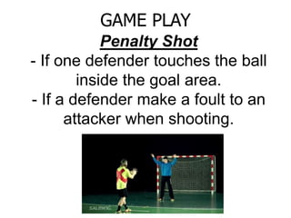 Penalty Shot
- If one defender touches the ball
inside the goal area.
- If a defender make a foult to an
attacker when shooting.
GAME PLAY
 