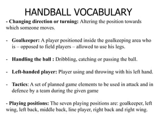 HANDBALL VOCABULARY
- Changing direction or turning: Altering the position towards
which someone moves.
- Goalkeeper: A player positioned inside the goalkeeping area who
is – opposed to field players – allowed to use his legs.
- Handling the ball : Dribbling, catching or passing the ball.
- Left-handed player: Player using and throwing with his left hand.
- Tactics: A set of planned game elements to be used in attack and in
defence by a team during the given game
- Playing positions: The seven playing positions are: goalkeeper, left
wing, left back, middle back, line player, right back and right wing.
 