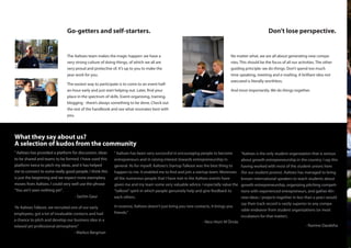 Go-getters and self-starters.                                                                                          Don’t lose perspective.


                               The Aaltoes team makes the magic happen: we have a                                             No matter what, we are all about generating new compa-
                               very strong culture of doing things, of which we all are                                       nies. This should be the focus of all our activities. The other
                               very proud and protective of. It’s up to you to make the                                       guiding principle: we do things. Don’t spend too much
                               year work for you.                                                                             time speaking, meeting and e-mailing. A brilliant idea not
                                                                                                                              executed is literally worthless.
                               The easiest way to participate is to come to an event half-
                               an-hour early and just start helping out. Later, find your                                     And most importantly. We do things together.
                               place in the spectrum of skills. Event-organising, training,
                               blogging - there’s always something to be done. Check out
                               the rest of the handbook and see what resonates best with
                               you.




What they say about us?
A selection of kudos from the community
” Aaltoes has provided a platform for discussion, ideas   ” Aaltoes has been very successful in encouraging people to become          “Aaltoes is the only student organization that is serious
to be shared and teams to be formed. I have used this     entrepreneurs and in raising interest towards entrepreneurship in           about growth entrepreneurship in the country. I say this
platform twice to pitch my ideas, and it has helped       general. As for myself, Aaltoes’s Startup Talkoot was the best thing to     having worked with most of the student unions here
me to connect to some really good people. I think this    happen to me. It enabled me to find and join a startup team. Moreover,      (for our student promo). Aaltoes has managed to bring
is just the beginning and we expect more exemplary        all the numerous people that I have met in the Aaltoes events have          known international speakers to teach students about
moves from Aaltoes. I could very well use the phrase      given me and my team some very valuable advice. I especially value the      growth entrepreneurship, organizing pitching competi-
“You ain’t seen nothing yet” .                            “talkoot” spirit in which people genuinely help and give feedback to        tions with experienced entrepreneurs, and gather 40+
                                   - Sachin Gaur          each others.                                                                new ideas / projects together in less than a year.I would
                                                                                                                                      say their track record is vastly superior to any compa-
“At Aaltoes Talkoot, we recruited one of our early        In essence, Aaltoes doesn’t just bring you new contacts, it brings you
                                                                                                                                      rable endeavor from student organizations (or most
employees, got a lot of invaluable contacts and had       friends.”
                                                                                                                                      incubators for that matter).
a chance to pitch and develop our business idea in a                                                          - Nico Hiort Af Örnäs
relaxed yet professional atmosphere.”                                                                                                                                       - Ramine Darabiha
                                   - Markus Bergman
 