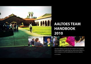 AALTOES TEAM
HANDBOOK
2010


Just what is Aaltoes and how do I get involved? In this handbook
we’ve compiled a few simple things you need to know. Aaltoes is a
work in progress, so we’ll be updating this document regularly.

v.1.0 12/2010
 