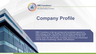 Company Profile
HBS Consultancy is the top overseas job recruitment agencies in
India emerges as the Top Staffing Firm that helps businesses build
robust and effective workforces in various industries. As the 21st
century enters the third decade, recruiting resources has transformed
with the help of technology, talents, and techniques.
 