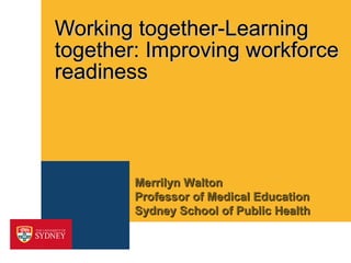 Working together-Learning together: Improving workforce readiness Merrilyn Walton  Professor of Medical Education Sydney School of Public Health 