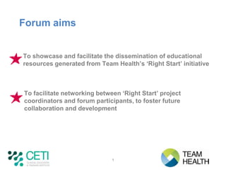 Forum aims


To showcase and facilitate the dissemination of educational
resources generated from Team Health’s ‘Right Start’ initiative



To facilitate networking between ‘Right Start’ project
coordinators and forum participants, to foster future
collaboration and development




                              1
 