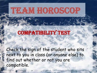 TEAM HOROSCOP

     Compatibility Test


Check the sign of the student who sits
next to you in class (or anyone else) to
find out whether or not you are
compatible.
 