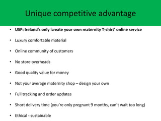 Unique competitive advantage
? USP: Irelands only create your own maternity T-shirt online service
? Luxury comfortable material
? Online community of customers
? No store overheads
? Good quality value for money
? Not your average maternity shop C design your own
? Full tracking and order updates
? Short delivery time (youre only pregnant 9 months, cant wait too long)
? Ethical - sustainable
 