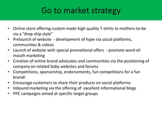 Go to market strategy
? Online store offering custom made high quality T-shirts to mothers-to-be
via a drop ship style
? Prelaunch of website - development of hype via social platforms,
communities & videos
? Launch of website with special promotional offers - promote word-of-
mouth marketing
? Creation of online brand advocates and communities via the positioning of
company on related baby websites and forums
? Competitions, sponsorship, endorsements, fun competitions for a fun
brand!
? Encourage customers to share their products on social platforms
? Inbound marketing via the offering of excellent informational blogs
? PPC campaigns aimed at specific target groups
 