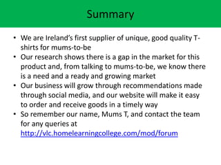 Summary
? We are Irelands first supplier of unique, good quality T-
shirts for mums-to-be
? Our research shows there is a gap in the market for this
product and, from talking to mums-to-be, we know there
is a need and a ready and growing market
? Our business will grow through recommendations made
through social media, and our website will make it easy
to order and receive goods in a timely way
? So remember our name, Mums T, and contact the team
for any queries at
http://vlc.homelearningcollege.com/mod/forum
 