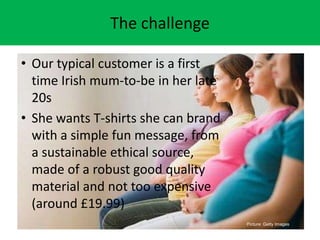 The challenge
? Our typical customer is a first
time Irish mum-to-be in her late
20s
? She wants T-shirts she can brand
with a simple fun message, from
a sustainable ethical source,
made of a robust good quality
material and not too expensive
(around ?19.99)
Picture: Getty Images
 