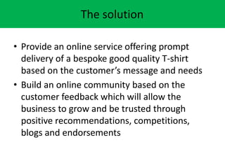 The solution
? Provide an online service offering prompt
delivery of a bespoke good quality T-shirt
based on the customers message and needs
? Build an online community based on the
customer feedback which will allow the
business to grow and be trusted through
positive recommendations, competitions,
blogs and endorsements
 