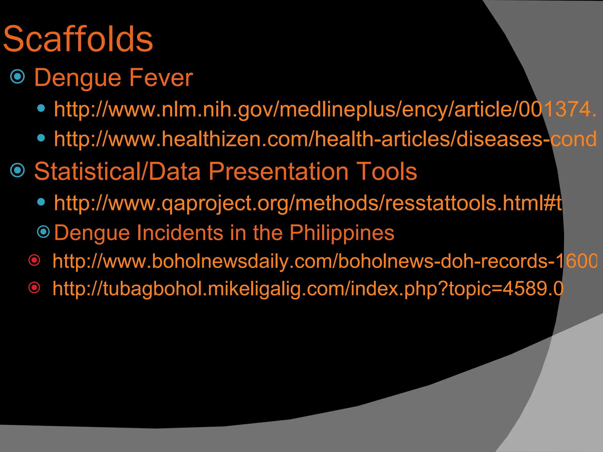 Scaffolds Dengue Fever http://www.nlm.nih.gov/medlineplus/ency/article/001374.htm http://www.healthizen.com/health-articles/diseases-conditions/dengue-fever.aspx Statistical/Data Presentation Tools http:// www.qaproject.org/methods/resstattools .html#t Dengue Incidents in the Philippines http://www.boholnewsdaily.com/boholnews-doh-records-16000-dengue-cases-in-first-half-of-2009.html http:// tubagbohol.mikeligalig.com/index.php?topic =4589.0 