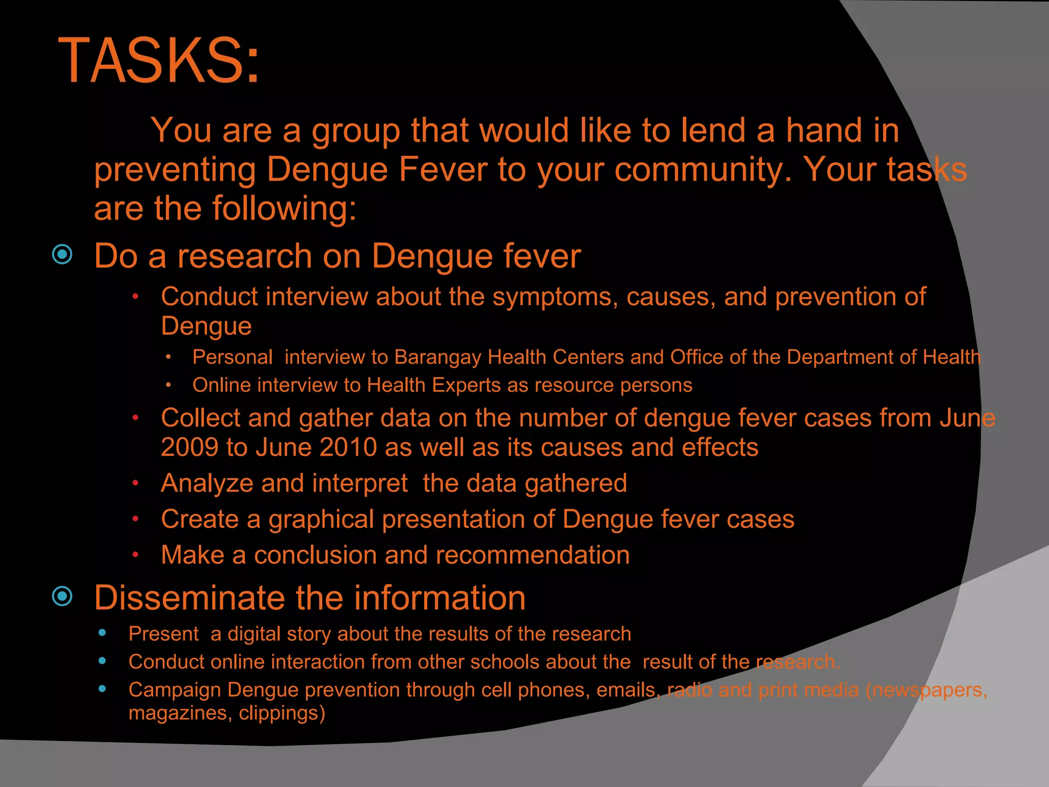 TASKS: You are a group that would like to lend a hand in preventing Dengue Fever to your community. Your tasks are the following: Do a research on Dengue fever  Conduct interview about the symptoms, causes, and prevention of Dengue  Personal  interview to Barangay Health Centers and Office of the Department of Health Online interview to Health Experts as resource persons Collect and gather data on the number of dengue fever cases from June 2009 to June 2010 as well as its causes and effects Analyze and interpret  the data gathered Create a graphical presentation of Dengue fever cases Make a conclusion and recommendation  Disseminate the information  Present  a digital story about the results of the research  Conduct online interaction from other schools about the  result of the research. Campaign Dengue prevention through cell phones, emails, radio and print media (newspapers, magazines, clippings) 