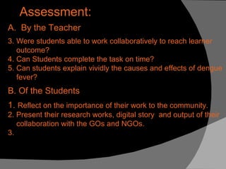 Assessment: A.  By the Teacher Were students able to work collaboratively to reach learner outcome? Can Students complete the task on time? Can students explain vividly the causes and effects of dengue fever? B. Of the Students 1.  Reflect on the importance of their work to the community. 2. Present their research works, digital story  and output of their collaboration with the GOs and NGOs. 3.  