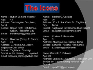 Name :  Ruben Sombrio Villamor Age: 42 Address: Canhangdon Occ.,Loon,  Bohol School: Cogon Night High School,  Cogon, Tagbilaran City Email: [email_address] Name:  Dioscora (Diosy) E. Ramos Age: 49 Address: B. Aquino Ave., Booy,  Tagbilaran City, Bohol School: Tagbilaran City High  School for the Hearing  Impaired Email: dioscora_ramos@yahoo.com Name: Florafel C. Castaño Age:  26 Address: 50 – A  J.A. Clarin St., Tagbilaran City,  Bohol School: Tagbilaran City Science High School Email: [email_address] Name:  Cristine S. Rasonabe Age: 31 Address: Abucayan Sur, Calape, Bohol School: Cahayag  National High School Email: [email_address] Name: Carmelo P. Echavez Age: 39 Address: Sarabia St., Mansasa. Tagbilaran City School: Dr. Cecilio Putong National High  School Email: [email_address] 