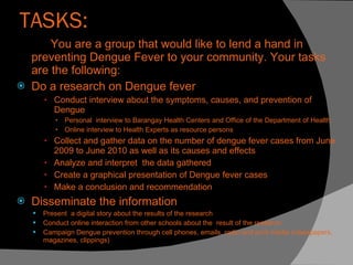 TASKS: You are a group that would like to lend a hand in preventing Dengue Fever to your community. Your tasks are the following: Do a research on Dengue fever  Conduct interview about the symptoms, causes, and prevention of Dengue  Personal  interview to Barangay Health Centers and Office of the Department of Health Online interview to Health Experts as resource persons Collect and gather data on the number of dengue fever cases from June 2009 to June 2010 as well as its causes and effects Analyze and interpret  the data gathered Create a graphical presentation of Dengue fever cases Make a conclusion and recommendation  Disseminate the information  Present  a digital story about the results of the research  Conduct online interaction from other schools about the  result of the research. Campaign Dengue prevention through cell phones, emails, radio and print media (newspapers, magazines, clippings) 