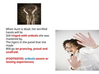 When Aunt is dead, her terrified
hands will lie
Still ringed with ordeals she was
mastered by.
The tigers in the panel that she
made
Will go on prancing, proud and
unafraid.
(FOOTNOTES: ordeals:severe or
testing experiences)
 