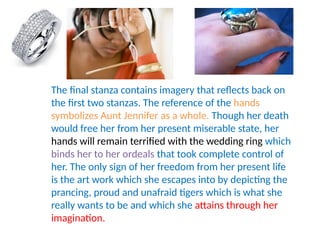 The final stanza contains imagery that reflects back on
the first two stanzas. The reference of the hands
symbolizes Aunt Jennifer as a whole. Though her death
would free her from her present miserable state, her
hands will remain terrified with the wedding ring which
binds her to her ordeals that took complete control of
her. The only sign of her freedom from her present life
is the art work which she escapes into by depicting the
prancing, proud and unafraid tigers which is what she
really wants to be and which she attains through her
imagination.
 