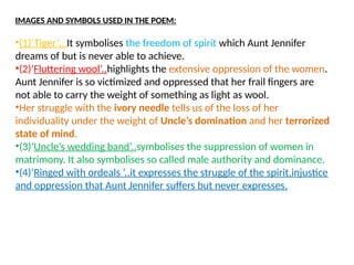 IMAGES AND SYMBOLS USED IN THE POEM:
•(1)‘Tiger’…It symbolises the freedom of spirit which Aunt Jennifer
dreams of but is never able to achieve.
•(2)‘Fluttering wool’..highlights the extensive oppression of the women.
Aunt Jennifer is so victimized and oppressed that her frail fingers are
not able to carry the weight of something as light as wool.
•Her struggle with the ivory needle tells us of the loss of her
individuality under the weight of Uncle’s domination and her terrorized
state of mind.
•(3)‘Uncle’s wedding band’..symbolises the suppression of women in
matrimony. It also symbolises so called male authority and dominance.
•(4)‘Ringed with ordeals ‘..it expresses the struggle of the spirit,injustice
and oppression that Aunt Jennifer suffers but never expresses.
 