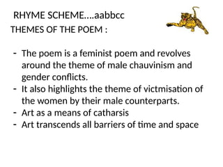 RHYME SCHEME….aabbcc
THEMES OF THE POEM :
- The poem is a feminist poem and revolves
around the theme of male chauvinism and
gender conflicts.
- It also highlights the theme of victmisation of
the women by their male counterparts.
- Art as a means of catharsis
- Art transcends all barriers of time and space
 