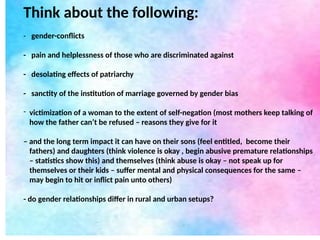 Think about the following:
- gender-conflicts
- pain and helplessness of those who are discriminated against
- desolating effects of patriarchy
- sanctity of the institution of marriage governed by gender bias
- victimization of a woman to the extent of self-negation (most mothers keep talking of
how the father can’t be refused – reasons they give for it
– and the long term impact it can have on their sons (feel entitled, become their
fathers) and daughters (think violence is okay , begin abusive premature relationships
– statistics show this) and themselves (think abuse is okay – not speak up for
themselves or their kids – suffer mental and physical consequences for the same –
may begin to hit or inflict pain unto others)
- do gender relationships differ in rural and urban setups?
 