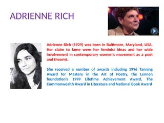 ADRIENNE RICH
Adrienne Rich (1929) was born in Baltimore, Maryland, USA.
Her claim to fame were her feminist ideas and her wide
involvement in contemporary women’s movement as a poet
and theorist.
She received a number of awards including 1996 Tanning
Award for Mastery in the Art of Poetry, the Lennon
foundation’s 1999 Lifetime Achievement Award, The
Commonwealth Award in Literature and National Book Award
 