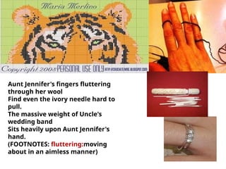Aunt Jennifer's fingers fluttering
through her wool
Find even the ivory needle hard to
pull.
The massive weight of Uncle's
wedding band
Sits heavily upon Aunt Jennifer's
hand.
(FOOTNOTES: fluttering:moving
about in an aimless manner)
 