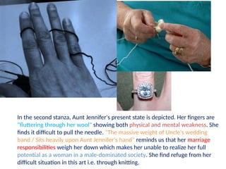 In the second stanza, Aunt Jennifer's present state is depicted. Her fingers are
"fluttering through her wool" showing both physical and mental weakness. She
finds it difficult to pull the needle. "The massive weight of Uncle's wedding
band / Sits heavily upon Aunt Jennifer's hand" reminds us that her marriage
responsibilities weigh her down which makes her unable to realize her full
potential as a woman in a male-dominated society. She find refuge from her
difficult situation in this art i.e. through knitting.
 